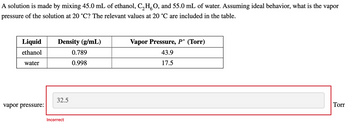 A solution is made by mixing 45.0 mL of ethanol, C₂HO, and 55.0 mL of water. Assuming ideal behavior, what is the vapor
pressure of the solution at 20 °C? The relevant values at 20 °C are included in the table.
Liquid
ethanol
water
vapor pressure:
Density (g/mL)
32.5
Incorrect
0.789
0.998
Vapor Pressure, P° (Torr)
43.9
17.5
Torr