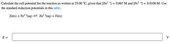 ›Calculate the cell potential for the reaction as written at 25.00 °C, given that [Zn²+] = 0.867 M and [Fe²+] = 0.0100 M. Use
the standard reduction potentials in this table.
Zn(s) + Fe²+(aq) ⇒ Zn²¹(aq) + Fe(s)
E =
V