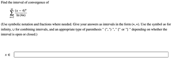 Find the interval of convergence of
Σ (x − 4)"
In (4n)
n=2
(Use symbolic notation and fractions where needed. Give your answers as intervals in the form (*, *). Use the symbol ∞ for
infinity, U for combining intervals, and an appropriate type of parenthesis " (", ") ", " [" or "]" depending on whether the
interval is open or closed.)
XE