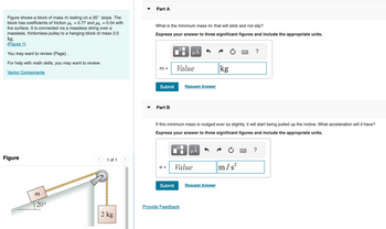 Figure shows a block of mass m resting on a 20° slope. The
block has coefficients of friction μs = 0.77 and μk = 0.54 with
the surface. It is connected via a massless string over a
massless, frictionless pulley to a hanging block of mass 2.0
kg.
(Figure 1)
You may want to review (Page).
For help with math skills, you may want to review:
Vector Components
Figure
m
20⁰
< 1 of 1
2 kg
Part A
What is the minimum mass m that will stick and not slip?
Express your answer to three significant figures and include the appropriate units.
m =
Submit
Part B
a =
0
Submit
μÃ
Value
Request Answer
If this minimum mass is nudged ever so slightly, it will start being pulled up the incline. What acceleration will it have?
Express your answer to three significant figures and include the appropriate units.
Provide Feedback
O
μÅ
Value
kg
Request Answer
?
m/s²
?