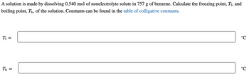 A solution is made by dissolving 0.540 mol of nonelectrolyte solute in 757 g of benzene. Calculate the freezing point, Tf, and
boiling point, Tú, of the solution. Constants can be found in the table of colligative constants.
Tf
=
Tb =
°C
°C