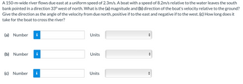 A 150-m-wide river flows due east at a uniform speed of 2.3m/s. A boat with a speed of 8.2m/s relative to the water leaves the south
bank pointed in a direction 33° west of north. What is the (a) magnitude and (b) direction of the boat's velocity relative to the ground?
Give the direction as the angle of the velocity from due north, positive if to the east and negative if to the west. (c) How long does it
take for the boat to cross the river?
(a) Number
(b) Number
(c) Number i
Units
Units
Units
[[
↔