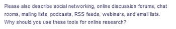 Please also describe social networking, online discussion forums, chat
rooms, mailing lists, podcasts, RSS feeds, webinars, and email lists.
Why should you use these tools for online research?