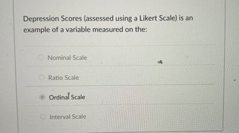 Depression Scores (assessed using a Likert Scale) is an
example of a variable measured on the:
Nominal Scale
Ratio Scale
Ordinal Scale
Interval Scale