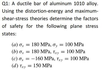 Q1: A ductile bar of aluminum 1010 alloy.
Using the distortion-energy and maximum-
shear-stress theories determine the factors
of safety for the following plane stress
states:
(α) σχ
= 180 MPa, σy = 100 MPa
(b) σx = 180 MPa, Txy =
(c) σx = -160 MPa, Txy
= 150 MPa
(d) Txy
100 MPa
= 100 MPa