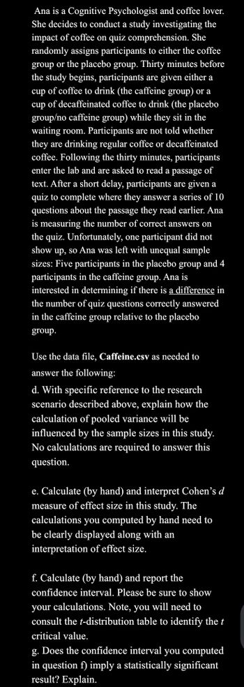 Ana is a Cognitive Psychologist and coffee lover.
She decides to conduct a study investigating the
impact of coffee on quiz comprehension. She
randomly assigns participants to either the coffee
group or the placebo group. Thirty minutes before
the study begins, participants are given either a
cup of coffee to drink (the caffeine group) or a
cup of decaffeinated coffee to drink (the placebo
group/no caffeine group) while they sit in the
waiting room. Participants are not told whether
they are drinking regular coffee or decaffeinated
coffee. Following the thirty minutes, participants
enter the lab and are asked to read a passage of
text. After a short delay, participants are given a
quiz to complete where they answer a series of 10
questions about the passage they read earlier. Ana
is measuring the number of correct answers on
the quiz. Unfortunately, one participant did not
show up, so Ana was left with unequal sample
sizes: Five participants in the placebo group and 4
participants in the caffeine group. Ana is
interested in determining if
is a difference in
the number of quiz questions correctly answered
in the caffeine group relative to the placebo
group.
Use the data file, Caffeine.csv as needed to
answer the following:
d. With specific reference to the research
scenario described above, explain how the
calculation of pooled variance will be
influenced by the sample sizes in this study.
No calculations are required to answer this
question.
e. Calculate (by hand) and interpret Cohen's d
measure of effect size in this study. The
calculations you computed by hand need to
be clearly displayed along with an
interpretation of effect size.
f. Calculate (by hand) and report the
confidence interval. Please be sure to show
your calculations. Note, you will need to
consult the t-distribution table to identify the t
critical value.
g. Does the confidence interval you computed
in question f) imply a statistically significant
result? Explain.