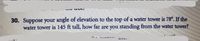 30. Suppose your angle of elevation to the top of a water tower is 78°. If the
water tower is 145 ft tall, how far are you standing from the water tower?

