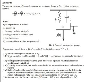 Activity 1:
The motion equation of damped mass-spring system as shown in Fig. 1 below is given as
follows:
m
d²x
dx
-+c+kx = f(t), t> 0
dt² dt
where:
x(t): displacement in meters.
m: mass in kg.
c: damping coefficient in kg/s.
k: spring stiffness constant in N/m.
t: time in seconds.
f(t): external force applied on system in N.
k
f(t)
m
C
Assume that: m = 2 kg, c = 3 kg/s, k = 20 N/m. Initially, assume f(t) = 0.
X(t)
Fig. 1: Damped mass-spring system.
(1-a) Determine the general solution of x (t).
(1-b) Given the initial conditions x (0) = 4, and x'(0) = 1, determine the particular solution of
x(t).
(1-c) Use Laplace transform to solve the given differential equation with the same initial
conditions given in (1-b).
(1-d) Critically evaluate how your mathematical solution behaves in transient and steady state
regions.
(1-e) Build a Simulink block model of the system, and generate the results of the differential
equation. Show the model and the results in your report and specify the transient and
steady state regions. Make sure you submit the simulation file (properly named).
(1-f) Assume now that the external force f(t) equals 10 N, repeat all parts (1-a,b,c,d,e).