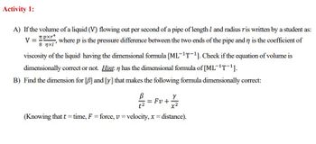 Activity 1:
A) If the volume of a liquid (V) flowing out per second of a pipe of length 1 and radius ris written by a student as:
pxr4
V =
8 xl'
, where p is the pressure difference between the two ends of the pipe and n is the coefficient of
viscosity of the liquid having the dimensional formula [ML-¹T-¹]. Check if the equation of volume is
dimensionally correct or not. Hint: n has the dimensional formula of [ML-¹T-¹].
B) Find the dimension for [B] and [y] that makes the following formula dimensionally correct:
Y
x²
(Knowing that t = time, F = force, v = velocity, x = distance).
t²
= Fv+