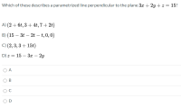 Which of these describes a parametrized line perpendicular to the plane 3x + 2y + z = 15?
A) (2 + 6t, 3 + 4t, 7 + 2t)
B) (15 – 3t – 2t – t, 0, 0)
-
C) (2, 3, 3 + 15t)
D) z = 15 – 3x – 2y
