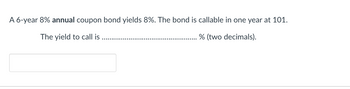 A 6-year 8% annual coupon bond yields 8%. The bond is callable in one year at 101.
The yield to call is
% (two decimals).