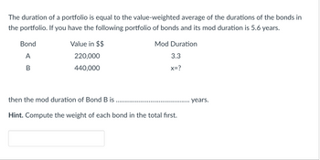 The duration of a portfolio is equal to the value-weighted average of the durations of the bonds in the portfolio. If you have the following portfolio of bonds and its mod duration is 5.6 years:

| Bond | Value in $$ | Mod Duration |
|------|-------------|--------------|
| A    | 220,000     | 3.3          |
| B    | 440,000     | x=?          |

then the mod duration of Bond B is ..................................... years.

**Hint:** Compute the weight of each bond in the total first.