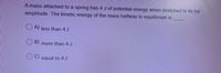 A mass attached to a spring has 4 J of potential energy when stretched to its full
amplitude. The kinetic energy of the mass halfway to equilibrium is
O A) less than 4 J
B)
more than 4J
equal to 4 J

