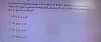 A pendulum on Earth swings with a period of 1.554 s. On Saturn's largest moon,
Titan, the same pendulum swings with a period of 4.19 s. What is the acceleration
due to gravity on Titan?
O A) 0.741 m/s²
B) 2.50 m/s?
O© 1.35 m/s²
D) 5.00 m/s2
