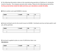 2. The following information relates to the manufacturing operations of Delicious Co. during the
month of January. The company uses job order costing. Please do the following journal entries.
Do the journal entries inside the table and show your calculations outside the table.
d) Direct workers were paid $20000 in January
Debit
Credit
Db
Cr
e) Actual overhead costs for the month mount to $42000. Overhead costs has not been paid in cash
yet, will be paid later.
Debit
Credit
Db
Cr
f) Overhead is applied to jobs at a rate of 120% direct labor cost
Calculations:
Debit
Credit
Db
Cr
