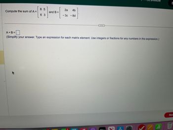 Compute the sum of A =
85
63
and B =
2a 4b
- 3c - 8d
possible
A+B=
(Simplify your answer. Type an expression for each matrix element. Use integers or fractions for any numbers in the expression.)
JA
الله
S
Nex