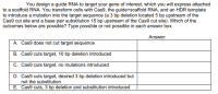 You design a guide RNA to target your gene of interest, which you will express attached
to a scaffold RNA. You transform cells with Cas9, the guide+scaffold RNA, and an HDR template
to introduce a mutation into the target sequence (a 3 bp deletion located 5 bp upstream of the
Cas9 cut site and a base pair substitution 15 bp upstream of the Cas9 cut site). Which of the
outcomes below are possible? Type possible or not possible in each answer box.
Answer:
A. Cas9 does not cut target sequence
B. Cas9 cuts target, 10 bp deletion introduced
C. Cas9 cuts target, no mutations introduced
D. Cas9 cuts target, desired 3 bp deletion introduced but
not the substitution
E. Cas9 cuts, 3 bp deletion and substitution introduced
