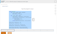 CHALLENGE
10.12.1: Enter the output of classes as numeric types.
АCTIVITY
344614.2153518.qx3zgy7
Jump to level 1
Type the program's output
class Duration:
def _init_(self, hours, minutes):
self.hours = hours
self.minutes
minutes
add_ (self, other):
total_hours = self.hours + other.hours
total_minutes = self.minutes + other.minutes
if total_minutes >= 60:
total hours += 1
total_minutes -= 60
return Duration (total_hours, total_minutes)
def
first_trip = Duration (1, 35)
second_trip - Duration (0, 42)
first_time = first_trip + second_trip
second_time = second_trip + second_trip
print (first_time.hours, first_time. minutes)
print (second_time.hours, second_time.minutes)
1
Check
Next
D- D- D- D.
