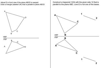 Adjust D in front view if the plane ABCD is warped.
Draw a triangle (labeled IJK) that is parallel to plane ABCD
Construct a trapezoid 1234 with the given side 12 that is
parallel to the plane ABC. Line12 is not one of the bases.
A
C
D
A
C
1
2
B
HRP
FRP
HRP
BB
B
FRP
B
C
A
C
1
2