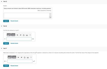Part D
Explain.
Essay answers are limited to about 500 words (3800 characters maximum, including spaces).
3800 Character(s) remaining
Submit Request Answer
Part E
Find the time referred to in part C.
t =
Submit
Part F
0
—| ΑΣΦ
Submit
Request Answer
Refer back to Example 21-18. Suppose the capacitance of the 182 μF capacitor is reduced by a factor of 2. Assume everything else remains the same. Find the final value of the charge on the capacitor.
—| ΑΣΦ
?
Request Answer
ms
?
μC