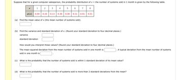 Suppose that for a given computer salesperson, the probability distribution of x = the number of systems sold in 1 month is given by the following table.
1
2
3
4
5
7
8
p(x)
0.04 0.10 0.13 0.30 0.30 0.11
0.01
0.01
(a) Find the mean value of x (the mean number of systems sold).
(b) Find the variance and standard deviation of x. (Round your standard deviation to four decimal places.)
variance
standard deviation
How would you interpret these values? (Round your standard deviation to four decimal places.)
The mean squared deviation from the mean number of systems sold in one month is
sold in one month is
A typical deviation from the mean number of systems
(c) What is the probability that the number of systems sold is within 1 standard deviation of its mean value?
(d) What is the probability that the number of systems sold is more than 2 standard deviations from the mean?