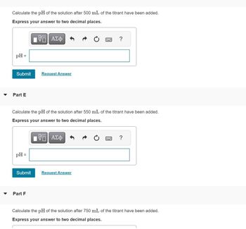 Calculate the pH of the solution after 500 mL of the titrant have been added.
Express your answer to two decimal places.
pH =
Submit
Part E
pH =
{ΠΙ ΑΣΦ
Request Answer
Calculate the pH of the solution after 550 mL of the titrant have been added.
Express your answer to two decimal places.
VE ΑΣΦ
Part F
Submit Request Answer
?
?
Calculate the pH of the solution after 750 mL of the titrant have been added.
Express your answer to two decimal places.