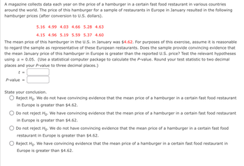 A magazine collects data each year on the price of a hamburger in a certain fast food restaurant in various countries
around the world. The price of this hamburger for a sample of restaurants in Europe in January resulted in the following
hamburger prices (after conversion to U.S. dollars).
5.16 4.99 4.03 4.66 5.28 4.63
4.15 4.96 5.19 5.59 5.37 4.60
The mean price of this hamburger in the U.S. in January was $4.62. For purposes of this exercise, assume it is reasonable
to regard the sample as representative of these European restaurants. Does the sample provide convincing evidence that
the mean January price of this hamburger in Europe is greater than the reported U.S. price? Test the relevant hypotheses
using α = 0.05. (Use a statistical computer package to calculate the P-value. Round your test statistic to two decimal
places and your P-value to three decimal places.)
t =
P-value =
State your conclusion.
Reject Ho. We do not have convincing evidence that the mean price of a hamburger in a certain fast food restaurant
in Europe is greater than $4.62.
Do not reject Ho. We have convincing evidence that the mean price of a hamburger in a certain fast food restaurant
in Europe is greater than $4.62.
Do not reject Ho. We do not have convincing evidence that the mean price of a hamburger in a certain fast food
restaurant in Europe is greater than $4.62.
Reject Ho. We have convincing evidence that the mean price of a hamburger in a certain fast food restaurant in
Europe is greater than $4.62.