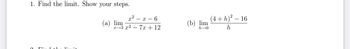 1. Find the limit. Show your steps.
1:.
x²-x-6
x 3 x² - 7x + 12
(a) lim
(b) lim
h→0
(4+h)² - 16
h
