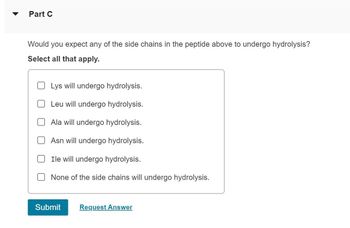 Part C
Would you expect any of the side chains in the peptide above to undergo hydrolysis?
Select all that apply.
Lys will undergo hydrolysis.
Leu will undergo hydrolysis.
Ala will undergo hydrolysis.
Asn will undergo hydrolysis.
Ile will undergo hydrolysis.
None of the side chains will undergo hydrolysis.
Submit Request Answer