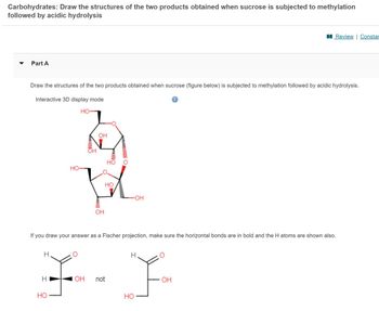 Carbohydrates: Draw the structures of the two products obtained when sucrose is subjected to methylation
followed by acidic hydrolysis
Part A
Draw the structures of the two products obtained when sucrose (figure below) is subjected to methylation followed by acidic hydrolysis.
Interactive 3D display mode
HO-
H
HO-
H
OH
HO
ㅣ
OH
pomimo
HO
HO
O Mun
-OH
If you draw your answer as a Fischer projection, make sure the horizontal bonds are in bold and the H atoms are shown also.
F-F
OH not
HO
i
Review | Constar
OH