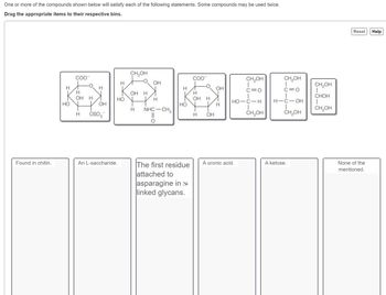 One or more of the compounds shown below will satisfy each of the following statements. Some compounds may be used twice.
Drag the appropriate items to their respective bins.
Found in chitin.
H
COO™
H
OH
HOY
H
OH
H OSO3
H
HO
An L-saccharide.
CH₂OH
OH H
H
OH
H
NHC-CH3
H
HO
The first residue
attached to
asparagine in N
linked glycans.
COO™
H
OH H
H
OH
OH
H
CH₂OH
C=O
HO-C-H
I
CH₂OH
A uronic acid.
CH₂OH
T
C=O
H-C-OH
I
CH₂OH
A ketose.
CH₂OH
I
CHOH
I
CH₂OH
Reset Help
None of the
mentioned.