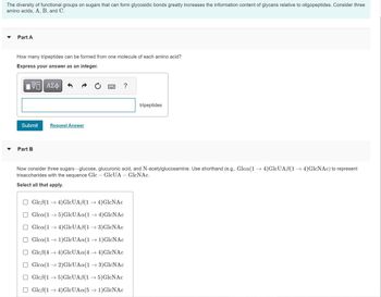 The diversity of functional groups on sugars that can form glycosidic bonds greatly increases the information content of glycans relative to oligopeptides. Consider three
amino acids, A, B, and C.
Part A
How many tripeptides can be formed from one molecule of each amino acid?
Express your answer as an integer.
VE ΑΣΦ
Submit
Part B
Request Answer
?
tripeptides
Now consider three sugars-glucose, glucuronic acid, and N-acetylglucosamine. Use shorthand (e.g., Glca(1 → 4)GlcUAß(1 → 4)GlcNAc) to represent
trisaccharides with the sequence Glc - GlcUA - GlcNAc.
Select all that apply.
Glcß(1 →4)GlcUAß(1 → 4)GlcNAc
Glca(1→ 5)GlcUAa(1 → 4)GlcNAc
Glca(14) GlcUAß(1 → 3)GlcNAc
Glca(1 → 1)GlcUAa(1 → 1)GlcNAc
Glcß(4 →4) GlcUAa(4 →4)GlcNAc
Glca (12)GlcUAa(1 → 3)GlcNAc
Gleß(15)GlcUAß(1 → 5)GlcNAc
Glcß(1 →4)GlcUAa(5 → 1)GlcNAc
