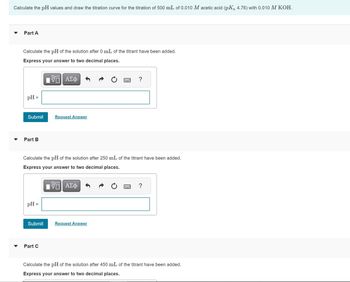 Calculate the pH values and draw the titration curve for the titration of 500 mL of 0.010 M acetic acid (pKa 4.76) with 0.010 M KOH.
Part A
Calculate the pH of the solution after 0 mL of the titrant have been added.
Express your answer to two decimal places.
VE ΑΣΦ
pH =
Submit
Part B
pH =
Request Answer
Calculate the pH of the solution after 250 mL of the titrant have been added.
Express your answer to two decimal places.
VE ΑΣΦ
Submit Request Answer
Part C
= ?
?
Calculate the pH of the solution after 450 mL of the titrant have been added.
Express your answer to two decimal places.