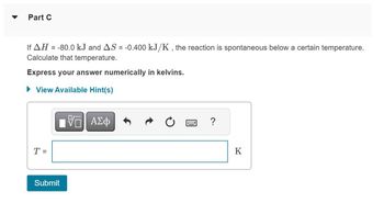 Part C
If AH = -80.0 kJ and AS = -0.400 kJ/K, the reaction is spontaneous below a certain temperature.
Calculate that temperature.
Express your answer numerically in kelvins.
► View Available Hint(s)
T =
[5] ΑΣΦ
Submit
?
K