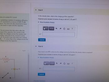 mics of a series R-C circuit.
I containing a resistor of resistance R and a
e C connected to a source of EMF & with
ance. The wires are also assumed to have
the switch is open and the capacitor
the processes that take place after the
marge of the capacitor, the current in the
ingly, the voltages across the resistor and
anging. Note that at any moment in time
cuit, Kirchhoff's loop rule holds and, indeed,
Vc = 0, where VR is the voltage across the
voltage across the capacitor.
R
ww
io=0
C = 40=0
1 of 1
Part F
In the steady state, what is the charge q of the capacitor?
Express your answer in terms of any or all of E, R, and C.
► View Available Hint(s)
VE ΑΣΦ
9=
Submit
Part G
W =
How much work W is done by the voltage source by the time the steady state is reached?
Express your answer in terms of any or all of E, R, and C.
► View Available Hint(s)
Submit
Provide Feedback
C
V ΑΣΦ
?
LATI
?