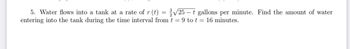 5. Water flows into a tank at a rate of r (t) = √√25-t gallons per minute. Find the amount of water
entering into the tank during the time interval from t = 9 to t = 16 minutes.