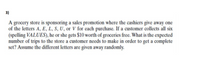 3)
A grocery store is sponsoring a sales promotion where the cashiers give away one
of the letters A, E, L, S, U, or V for each purchase. If a customer collects all six
(spelling VALUES), he or she gets $10 worth of groceries free. What is the expected
number of trips to the store a customer needs to make in order to get a complete
set? Assume the different letters are given away randomly.
