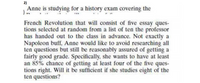 2)
Anne is studying for a history exam covering the
French Revolution that will consist of five essay ques-
tions selected at random from a list of ten the professor
has handed out to the class in advance. Not exactly a
Napoleon buff, Anne would like to avoid researching all
ten questions but still be reasonably assured of getting a
fairly good grade. Specifically, she wants to have at least
an 85% chance of getting at least four of the five ques-
tions right. Will it be sufficient if she studies eight of the
ten questions?
