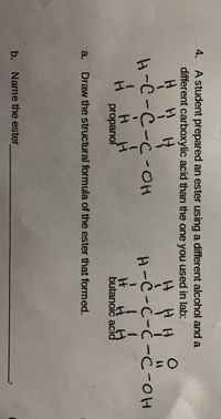 4. A student prepared an ester using a different alcohol and a
different carboxylic acid than the one you used in lab:
It
H-C-C-C-OH
H-C-C-Ċ -C-0H
H H
It
butanoič acid
H.
propanol
a.
Draw the structural formula of the ester that formed.
b. Name the ester
