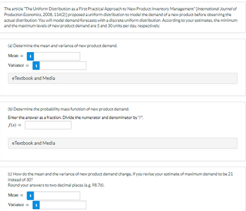 The article "The Uniform Distribution as a First Practical Approach to New Product Inventory Management" [International Journal of
Production Economics, 2008, 114(2)] proposed a uniform distribution to model the demand of a new product before observing the
actual distribution. You will model demand forecasts with a discrete uniform distribution. According to your estimates, the minimum
and the maximum levels of new product demand are 5 and 30 units per day, respectively.
(a) Determine the mean and variance of new product demand.
Mean = 1
Variance =
e Textbook and Media
(b) Determine the probability mass function of new product demand.
Enter the answer as a fraction. Divide the numerator and denominator by "/"
f(x) =
eTextbook and Media
(c) How do the mean and the variance of new product demand change, if you revise your estimate of maximum demand to be 21
instead of 30?
Round your answers to two decimal places (e.g. 98.76).
Mean = i
Variance = i