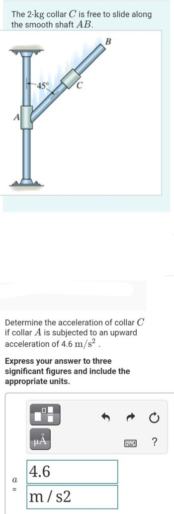 The 2-kg collar C is free to slide along
the smooth shaft AB.
45°
C
P
A
Determine the acceleration of collar C
if collar A is subjected to an upward
acceleration of 4.6 m/s².
B
Express your answer to three
significant figures and include the
appropriate units.
=
HÅ
4.6
m/s2
=
?