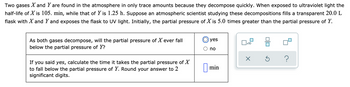 Two gases X and Y are found in the atmosphere in only trace amounts because they decompose quickly. When exposed to ultraviolet light the
half-life of X is 105. min, while that of Y is 1.25 h. Suppose an atmospheric scientist studying these decompositions fills a transparent 20.0 L
flask with X and Y and exposes the flask to UV light. Initially, the partial pressure of X is 5.0 times greater than the partial pressure of Y.
As both gases decompose, will the partial pressure of X ever fall
below the partial pressure of Y?
If you said yes, calculate the time it takes the partial pressure of X
to fall below the partial pressure of Y. Round your answer to 2
significant digits.
yes
no
min
x10
X
=
S
?