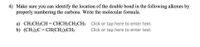 4) Make sure you can identify the location of the double bond in the following alkenes by
properly numbering the carbons. Write the molecular formula.
a) CH3CH2CH = CHCH2CH2CH3 Click or tap here to enter text.
b) (CH3)2C = CH(CH2);CH;
Click or tap here to enter text.
