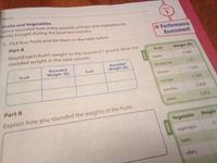 Name
Fruits and Vegetables
enry recorded how many pounds of fruits and vegetables his
amily bought during the past two months.
TOPIC
1. Pick four fruits and list them in the table below.
Performance
Part A
Assessment
Round each fruit's weight to the nearest 0.1 pound. Write the
rounded weight in the next column.
Fruit
Weight (Ib)
2.068
Rounded
Weight (Ib)
sayddo
Rounded
Weight (Ib)
Fruit
Fruit
blueberries
1.07
lemons
1.031
3.502
oranges
peaches
2.608
Part B
3.592
pears
Explain how you rounded the weights of the fruits.
Vegetable Weight
asparagus
beets
celery
DATA
DATA
****** **
