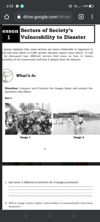 6:53
48%
drive.google.com/drive/
6
esson Sectors of Society's
Vulnerability to Disaster
1
lesson explains why some sectors are more vulnerable to exposure to
ard and most likely to suffer greater disaster impact than others. It will
be discussed how different sectors find ways on how to lessen
erability of the community and how it adapts after the disaster.
What's In
Direction: Compare and Contrast the images below and answer the
questions that follow.
Part I.
Image 1
Image 2
11
1. List down 3 differences between the 2 images presented.
2. Which image shows higher vulnerability of transmissible infectious
diseases?

