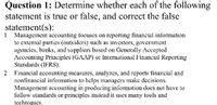 Question 1: Determine whether each of the following
statement is true or false, and correct the false
statement(s):
1 Management accounting focuses on reporting financial information
to extemal parties (outsiders) such as investors, govemment
agencies, banks, and suppliers based on Generally Accepled
Accounting Principles (GAAP) or Intermativnal Financial Reporting
Standards (IFRS).
2 Financial accounting measures, analyzes, and reports ftinancial and
nonfinancial information to helps managers make decisions.
Management accounting in producing information does not bave to
follow standards or principles instead it uses many tools und
techniques.
