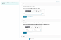 Constants
A grinding wheel 0.21 m in diameter rotates at
2500 rpm .
Part A
Calculate its angular velocity in rad/s.
Express your answer using three significant figures.
V ΑΣφ
?
W =
rad/s
Submit
Request Answer
Part B
What is the linear speed of a point on the edge of the grinding wheel?
Express your answer to two significant figures and include the appropriate units.
μΑ
?
Value
Units
V =
Submit
Request Answer
Part C
P Pearson
