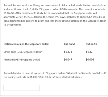 Samuel Samosir works for Peregrine Investments in Jakarta, Indonesia. He focuses his time
and attention on the U.S.dollar/Singapore dollar ($/S$) cross-rate. The current spot rate is
$1.39/S$. After considerable study, he has concluded that the Singapore dollar will
appreciate versus the U.S. dollar in the coming 90 days, probably to about $1.44/S$. He is
considering trading options to profit and has the following options on the Singapore dollar
to choose from
Option choices on the Singapore dollar:
Strike price (US$/Singapore dollar)
Premium (US$/Singapore dollar)
Call on S$
$1.371
$0.047
Put on S$
$1.37
$0.006
Samuel decides to buy call options in Singapore dollars. What will be Samuel's profit/loss if
the ending spot rate is $1.286/S$ in 90 days? Keep all decimal places.