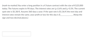 (mark-to-market) You enter a long position in a € future contract with the size of €125,000
today. The futures expire in 90 days. The interest rates are i$=2.6% and iç-5.5%. The current
spot rate is $1.38/€. Assume 360 days a year. If the spot rate is $1.36/€ the next day and
interest rates remain the same, your profit or loss for this day is $_ ____.(Keep the
sign and two decimal places.)