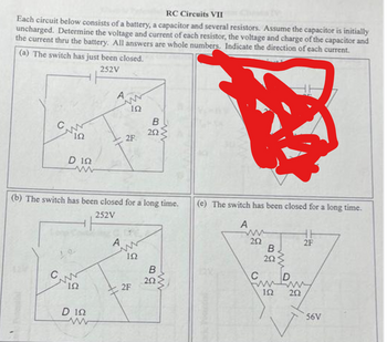 RC Circuits VII
Each circuit below consists of a battery, a capacitor and several resistors. Assume the capacitor is initially
uncharged. Determine the voltage and current of each resistor, the voltage and charge of the capacitor and
the current thru the battery. All answers are whole numbers. Indicate the direction of each current.
(a) The switch has just been closed.
252V
ΙΩ
L
D 122
ww
www
ΙΩ
A
D 122
www
ἸΩ
A
2F
(b) The switch has been closed for a long time.
252V
www
152
B
2F
292
a
B
ww
252
www
(e) The switch has been closed for a long time.
A
252
B.
202
ww
fump
192 202
2F
56V